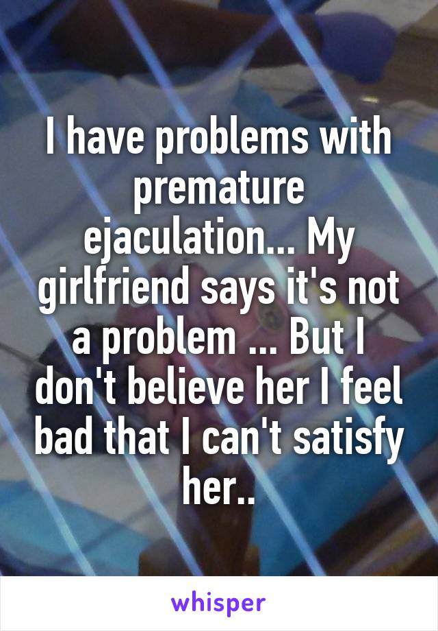 I have problems with premature ejaculation... My girlfriend says it's not a problem ... But I don't believe her I feel bad that I can't satisfy her..