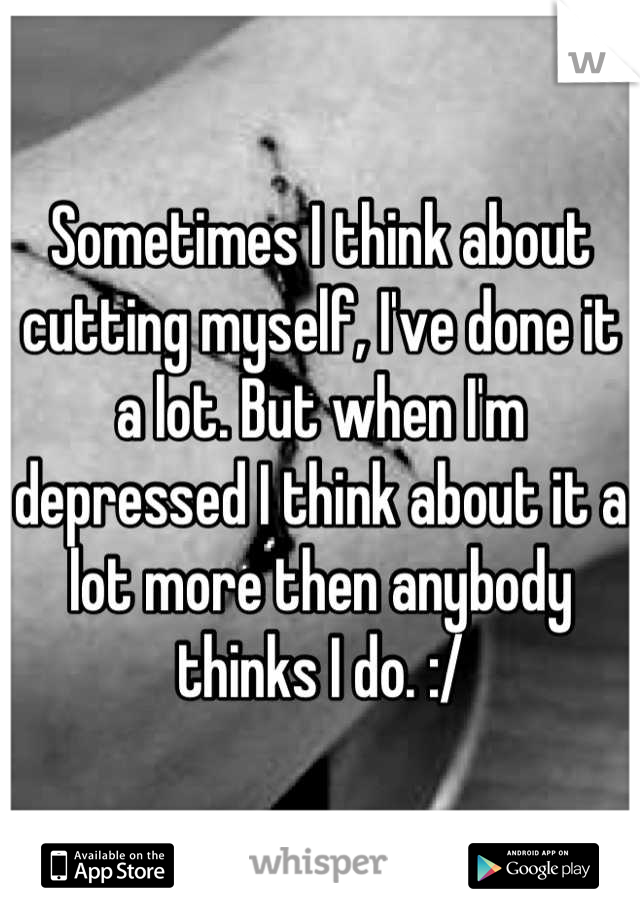 Sometimes I think about cutting myself, I've done it a lot. But when I'm depressed I think about it a lot more then anybody thinks I do. :/