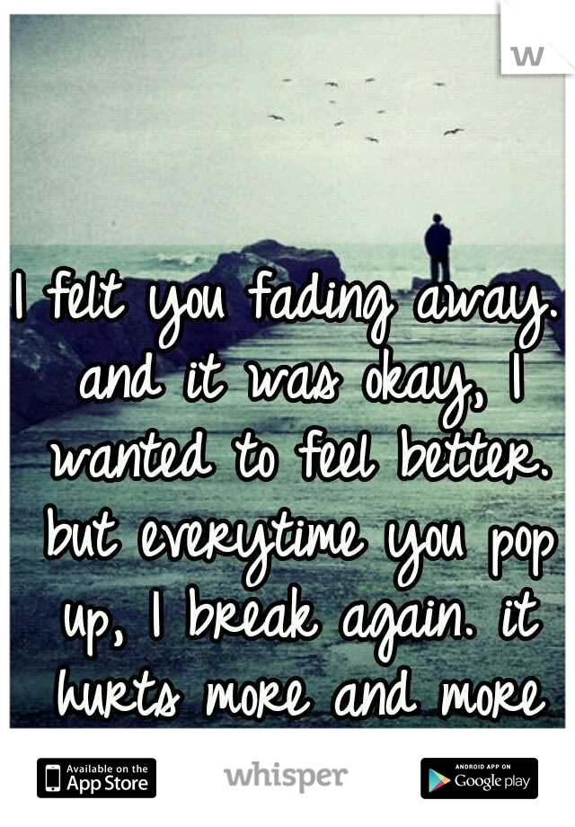 I felt you fading away. and it was okay, I wanted to feel better. but everytime you pop up, I break again. it hurts more and more each time.