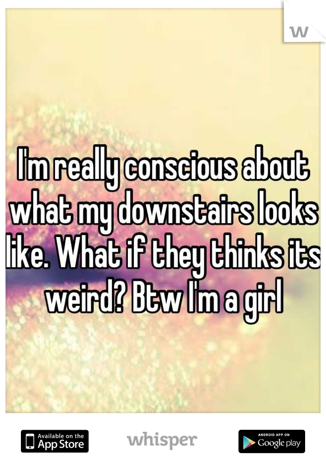 I'm really conscious about what my downstairs looks like. What if they thinks its weird? Btw I'm a girl