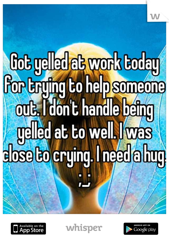 Got yelled at work today for trying to help someone out. I don't handle being yelled at to well. I was close to crying. I need a hug. ;_;