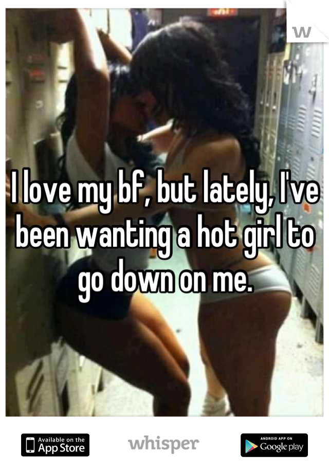 I love my bf, but lately, I've been wanting a hot girl to go down on me.