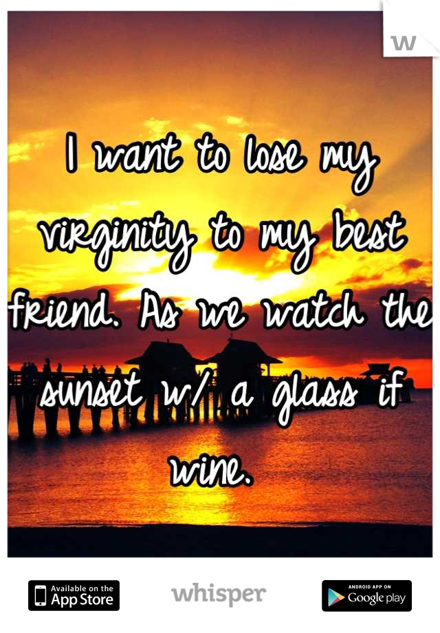 I want to lose my virginity to my best friend. As we watch the sunset w/ a glass if wine. 