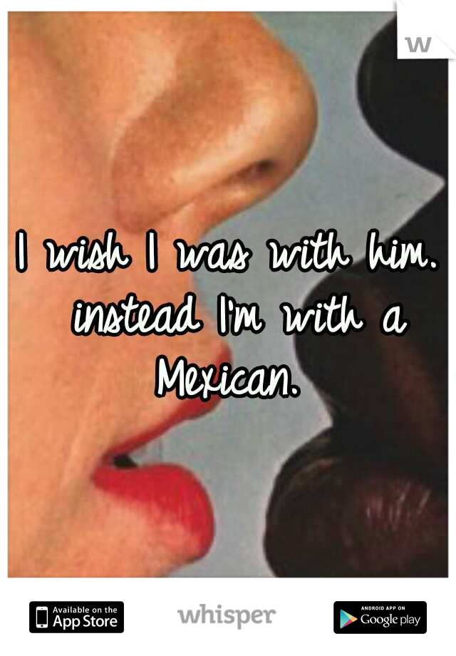 I wish I was with him. instead I'm with a Mexican. 