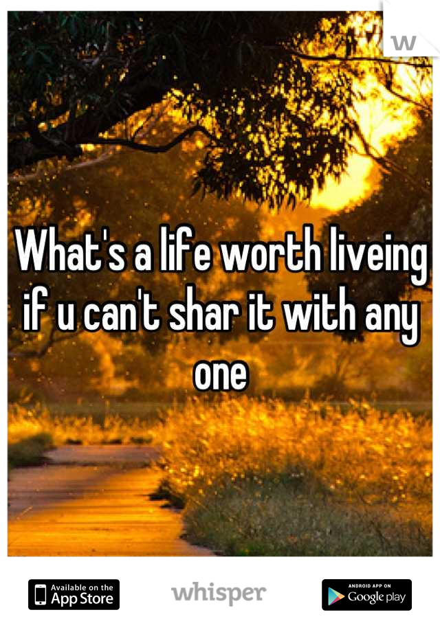 What's a life worth liveing  if u can't shar it with any one