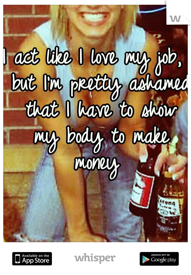 I act like I love my job,  but I'm pretty ashamed that I have to show my body to make money 