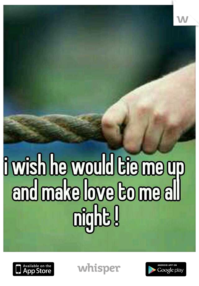 i wish he would tie me up and make love to me all night !