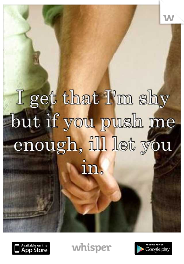 I get that I'm shy but if you push me enough, ill let you in.