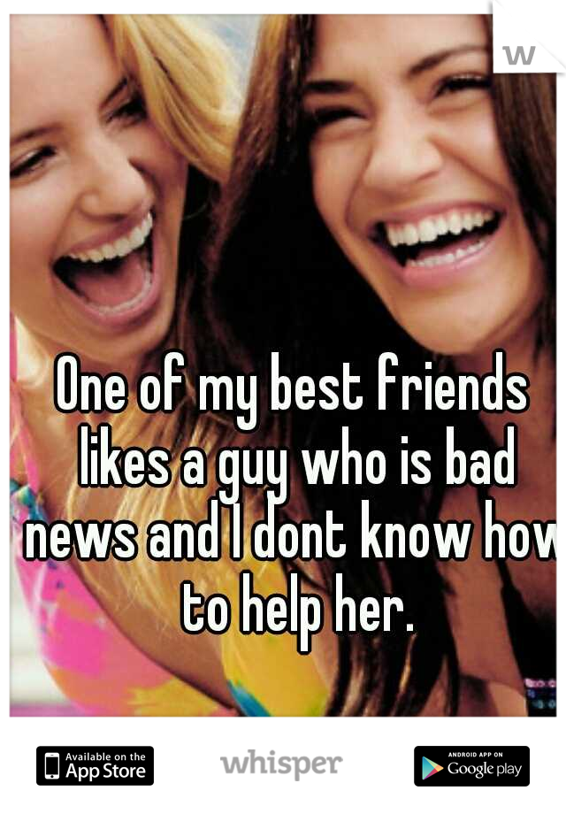 One of my best friends likes a guy who is bad news and I dont know how to help her.