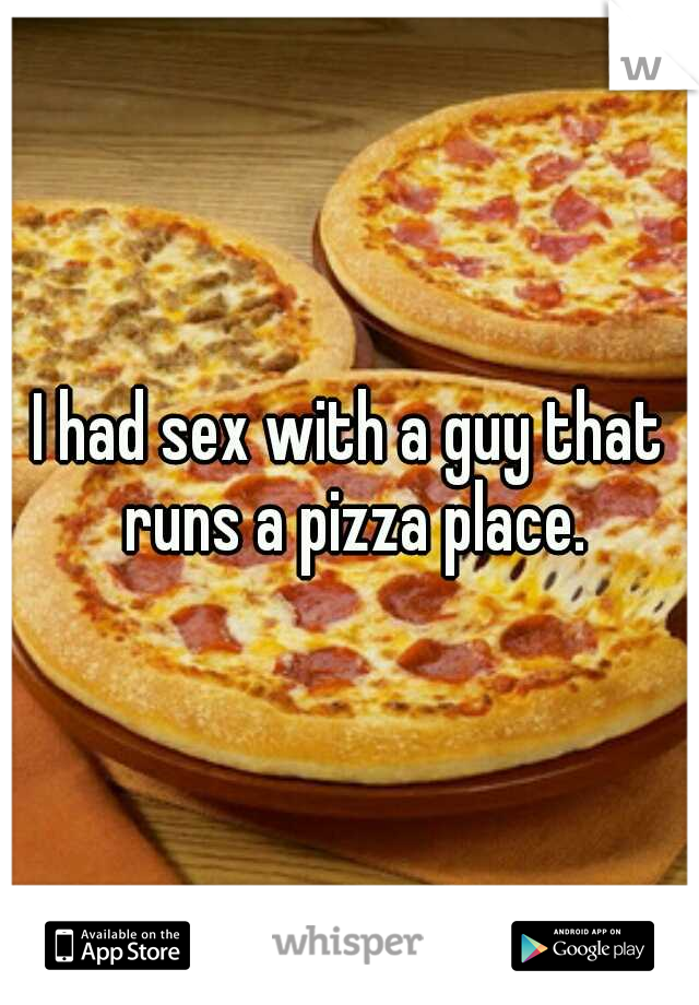 I had sex with a guy that runs a pizza place.