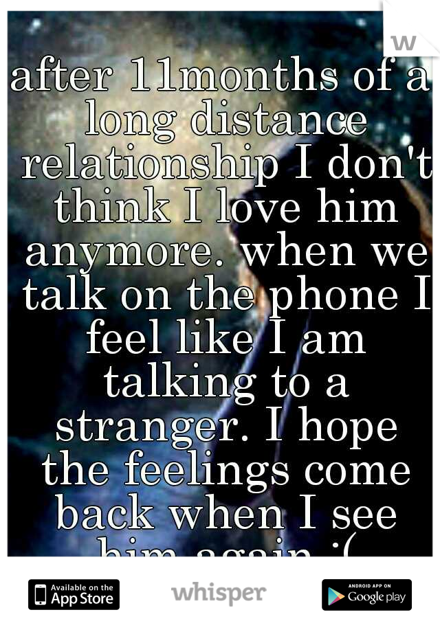 after 11months of a long distance relationship I don't think I love him anymore. when we talk on the phone I feel like I am talking to a stranger. I hope the feelings come back when I see him again :(