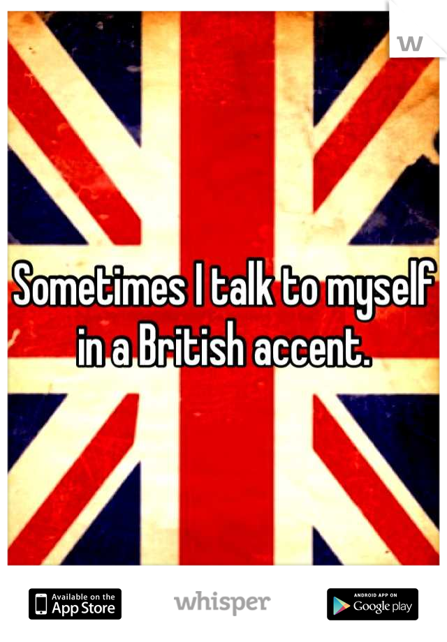 Sometimes I talk to myself in a British accent.