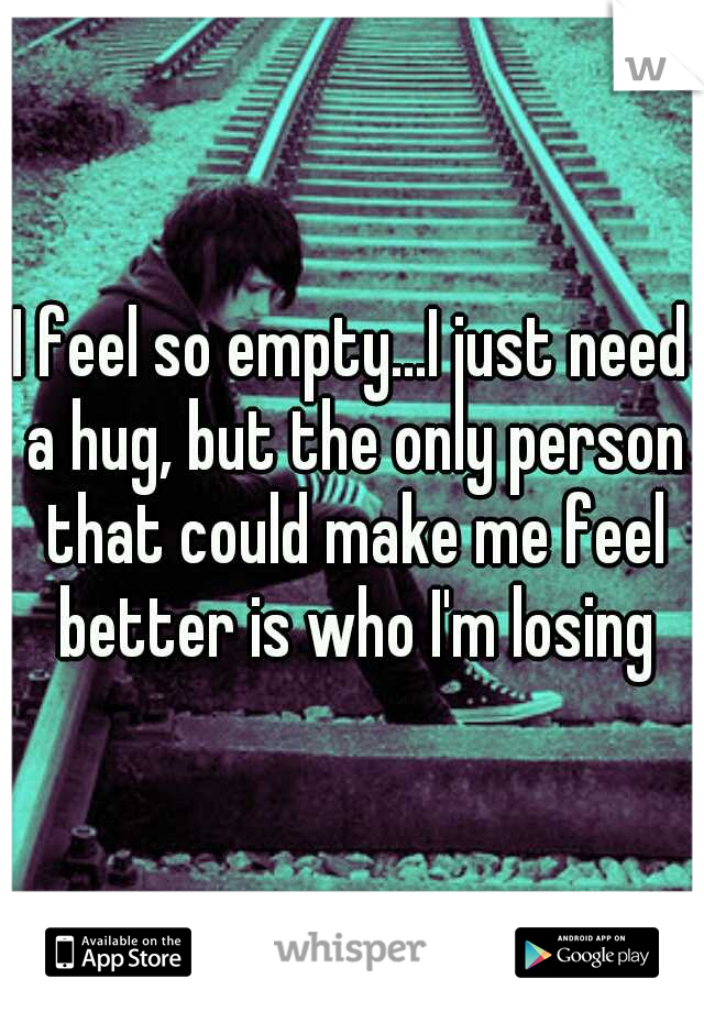 I feel so empty...I just need a hug, but the only person that could make me feel better is who I'm losing