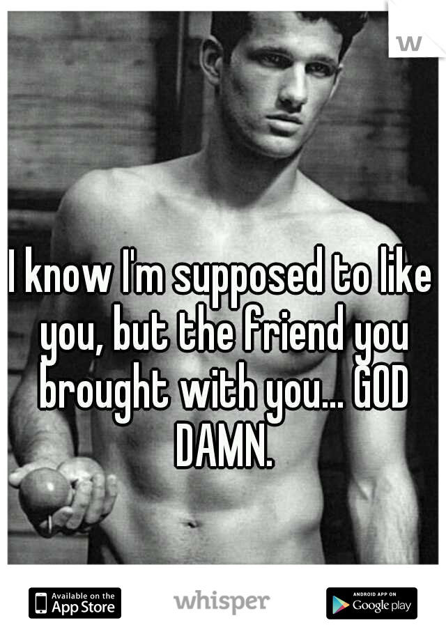 I know I'm supposed to like you, but the friend you brought with you... GOD DAMN.