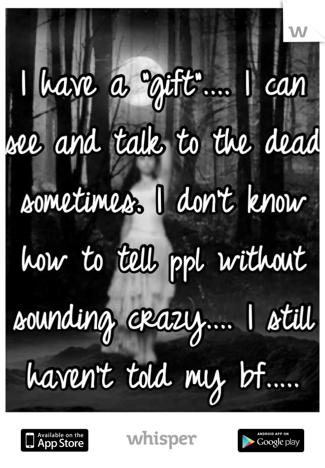 I have a "gift".... I can see and talk to the dead sometimes. I don't know how to tell ppl without sounding crazy.... I still haven't told my bf.....