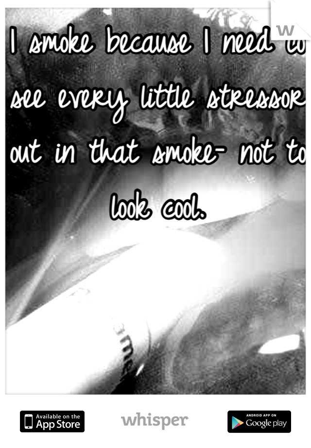 I smoke because I need to see every little stressor out in that smoke- not to look cool.