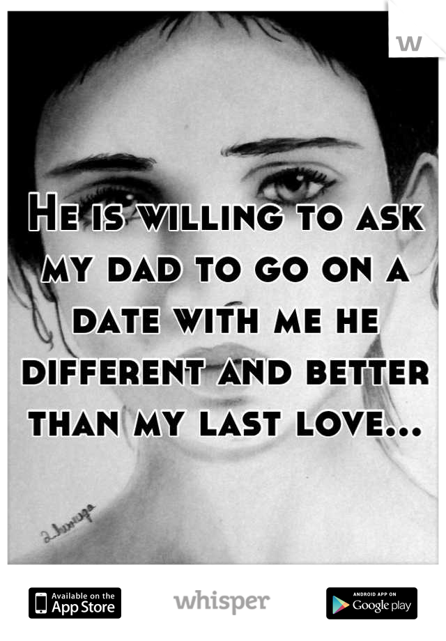 He is willing to ask my dad to go on a date with me he different and better than my last love...