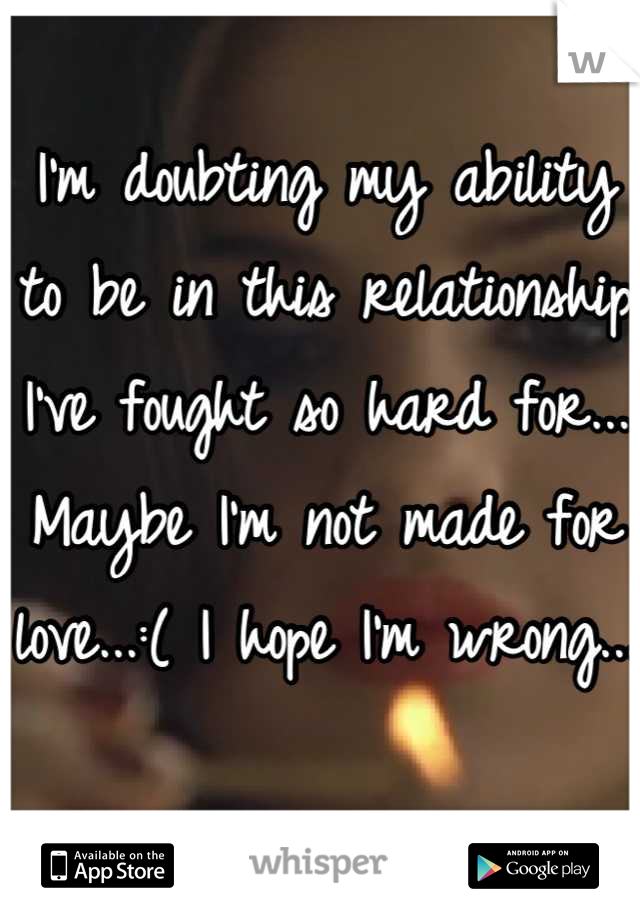 I'm doubting my ability to be in this relationship I've fought so hard for... Maybe I'm not made for love...:( I hope I'm wrong...