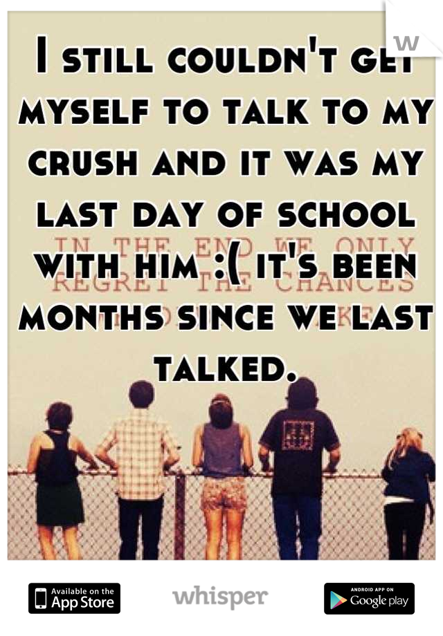 I still couldn't get myself to talk to my crush and it was my last day of school with him :( it's been months since we last talked.