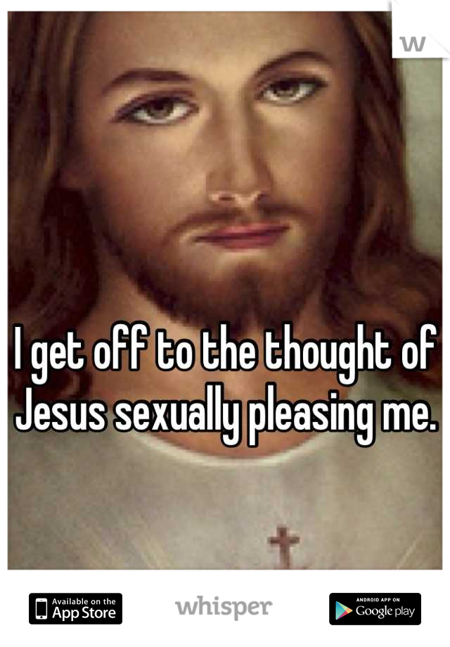 

I get off to the thought of Jesus sexually pleasing me.