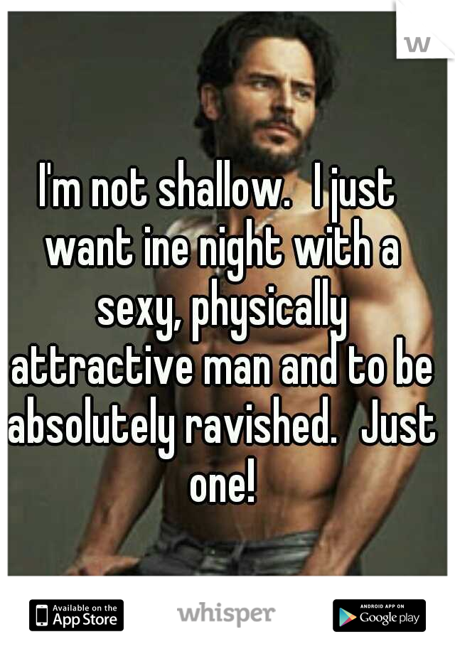 I'm not shallow.
I just want ine night with a sexy, physically attractive man and to be absolutely ravished.
Just one!