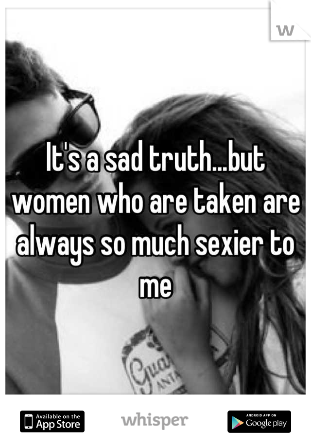 It's a sad truth...but women who are taken are always so much sexier to me