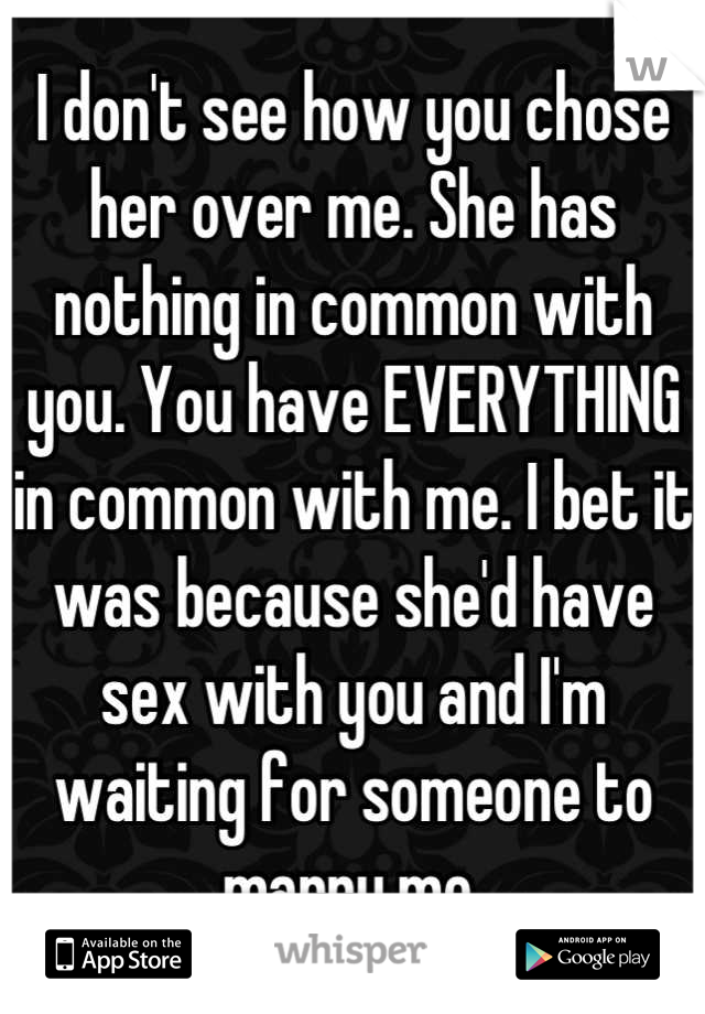 I don't see how you chose her over me. She has nothing in common with you. You have EVERYTHING in common with me. I bet it was because she'd have sex with you and I'm waiting for someone to marry me.