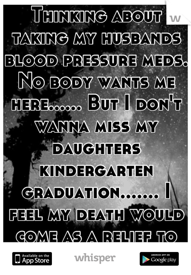 Thinking about taking my husbands blood pressure meds. No body wants me here...... But I don't wanna miss my daughters kindergarten graduation....... I feel my death would come as a relief to most. 