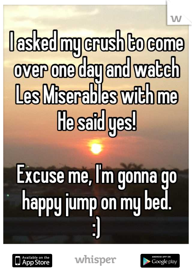 I asked my crush to come over one day and watch Les Miserables with me
He said yes!

Excuse me, I'm gonna go happy jump on my bed. 
:)