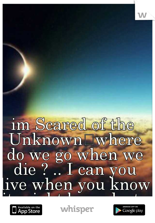 im Scared of the Unknown
where do we go when we die ? .. I can you live when you know it might be ur last .