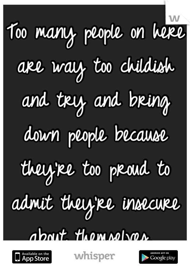 Too many people on here are way too childish and try and bring down people because they're too proud to admit they're insecure about themselves. 