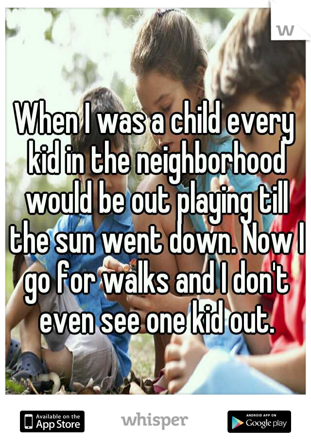 When I was a child every kid in the neighborhood would be out playing till the sun went down. Now I go for walks and I don't even see one kid out.