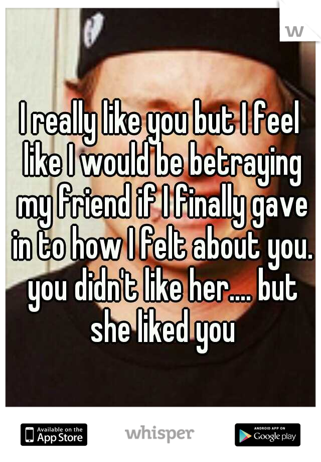 I really like you but I feel like I would be betraying my friend if I finally gave in to how I felt about you. you didn't like her.... but she liked you