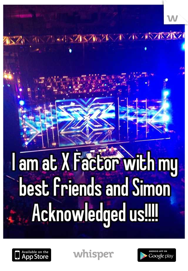 I am at X Factor with my best friends and Simon Acknowledged us!!!!