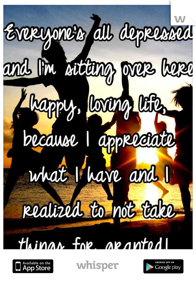 Everyone's all depressed and I'm sitting over here happy, loving life, because I appreciate what I have and I realized to not take things for granted! 