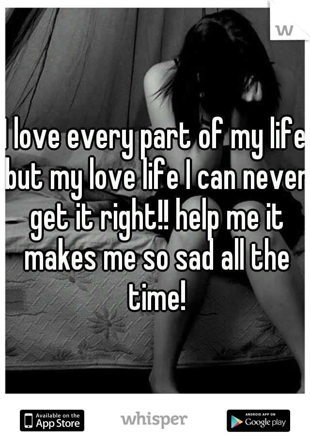 I love every part of my life but my love life I can never get it right!! help me it makes me so sad all the time!