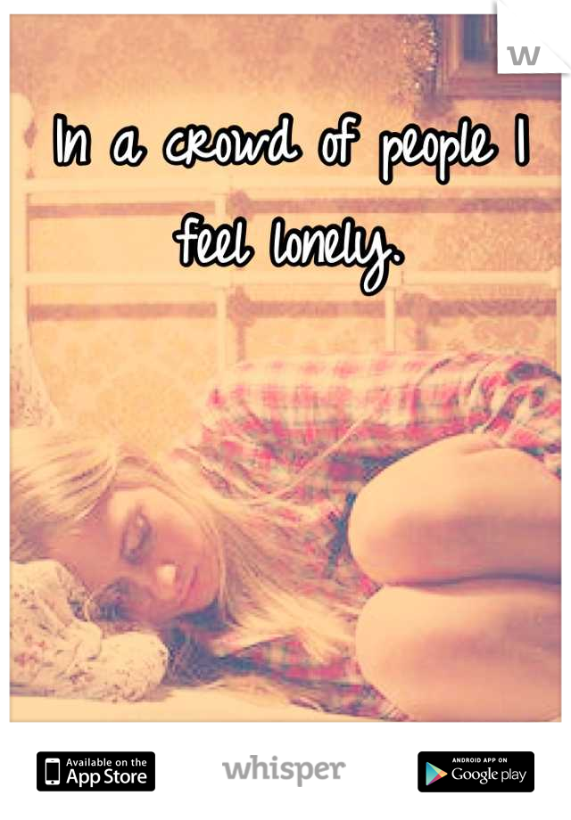 In a crowd of people I feel lonely.