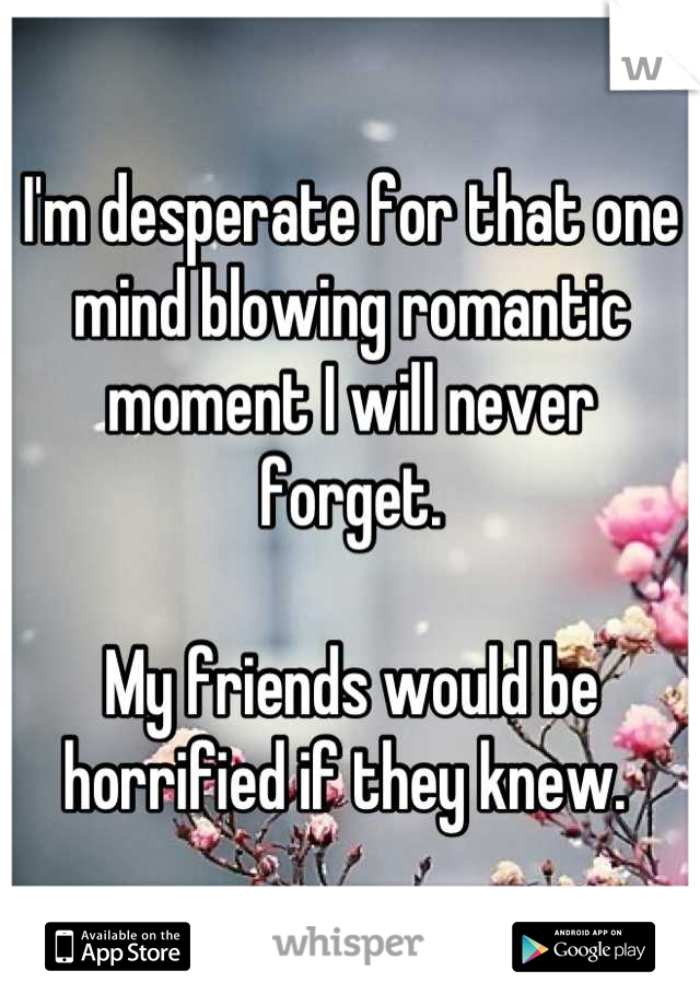 I'm desperate for that one mind blowing romantic moment I will never forget.

My friends would be horrified if they knew. 