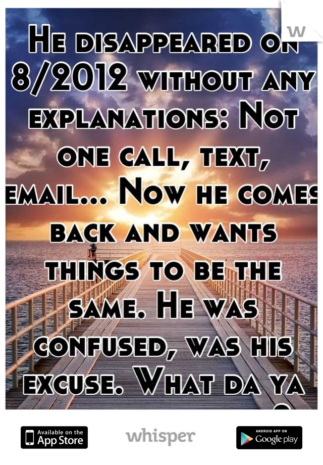 He disappeared on 8/2012 without any explanations: Not one call, text, email... Now he comes back and wants things to be the same. He was confused, was his excuse. What da ya think whisperers? 