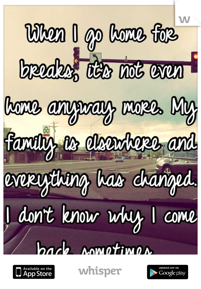 When I go home for breaks, it's not even home anyway more. My family is elsewhere and everything has changed. I don't know why I come back sometimes. 