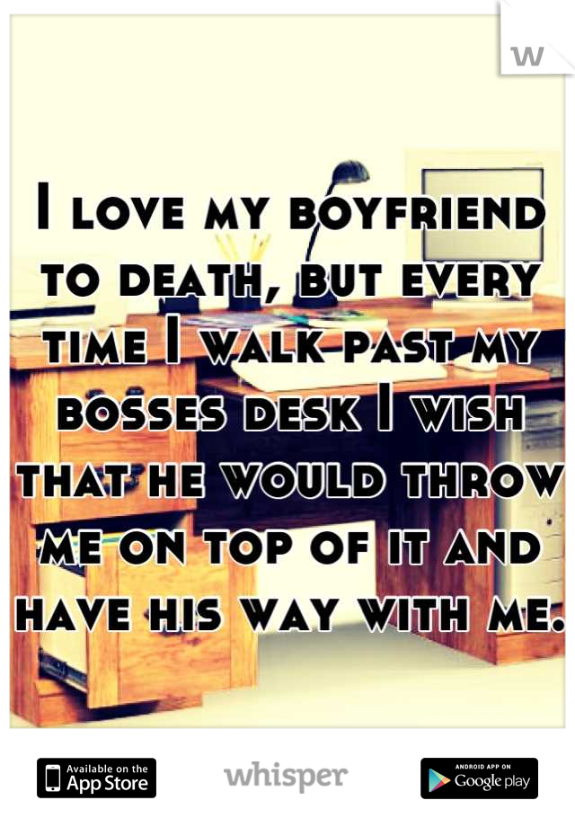 I love my boyfriend to death, but every time I walk past my bosses desk I wish that he would throw me on top of it and have his way with me. 