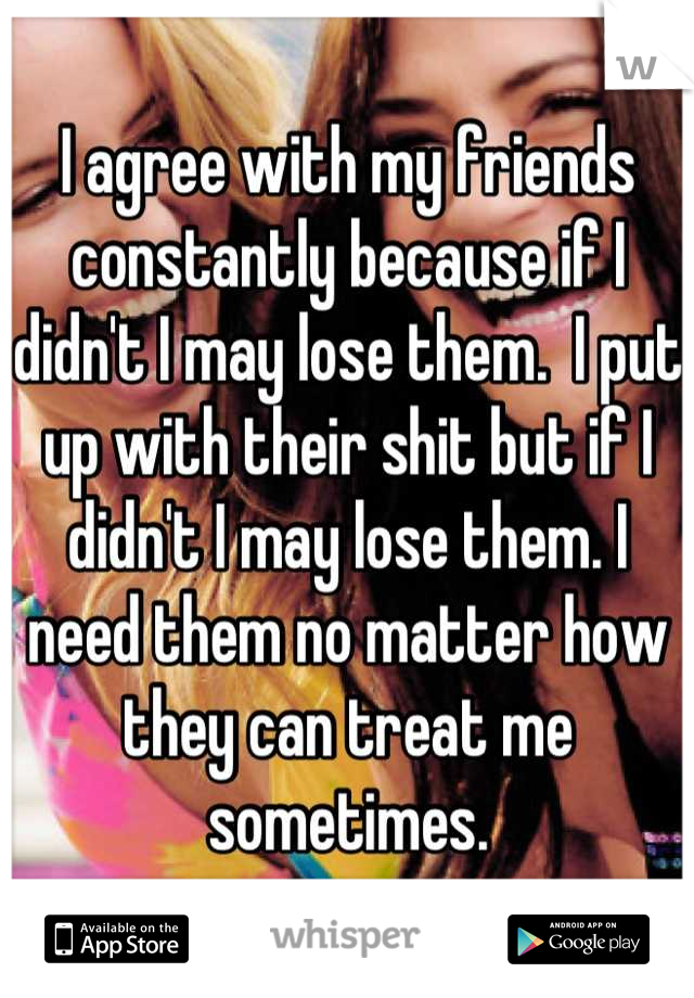 I agree with my friends constantly because if I didn't I may lose them.  I put up with their shit but if I didn't I may lose them. I need them no matter how they can treat me sometimes.