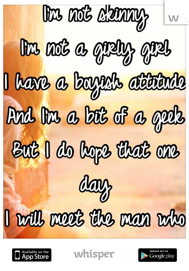 I'm not skinny
I'm not a girly girl
I have a boyish attitude
And I'm a bit of a geek
But I do hope that one day
I will meet the man who will love me
And cherish all of me forever