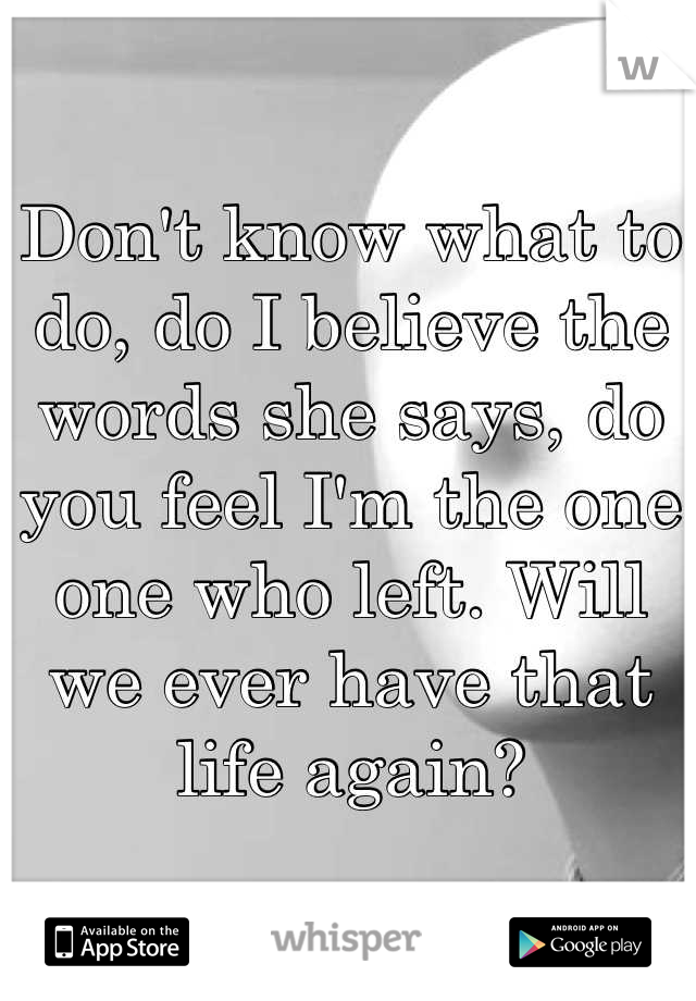 Don't know what to do, do I believe the words she says, do you feel I'm the one one who left. Will we ever have that life again?