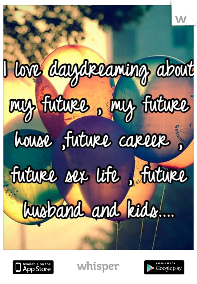 I love daydreaming about my future , my future house ,future career , future sex life , future husband and kids....