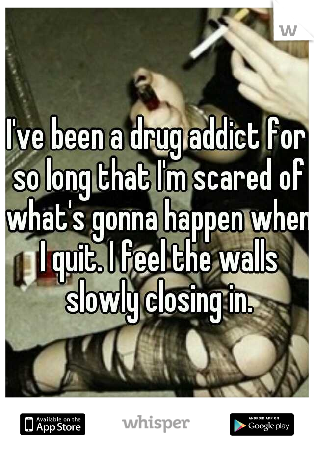 I've been a drug addict for so long that I'm scared of what's gonna happen when I quit. I feel the walls slowly closing in.