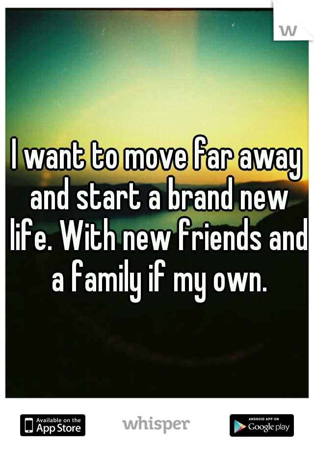 I want to move far away and start a brand new life. With new friends and a family if my own.