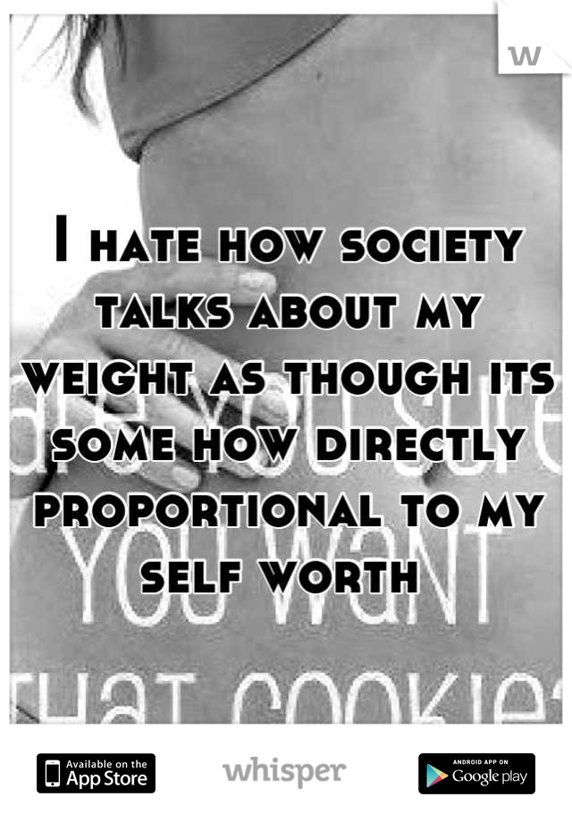 I hate how society talks about my weight as though its some how directly proportional to my self worth 