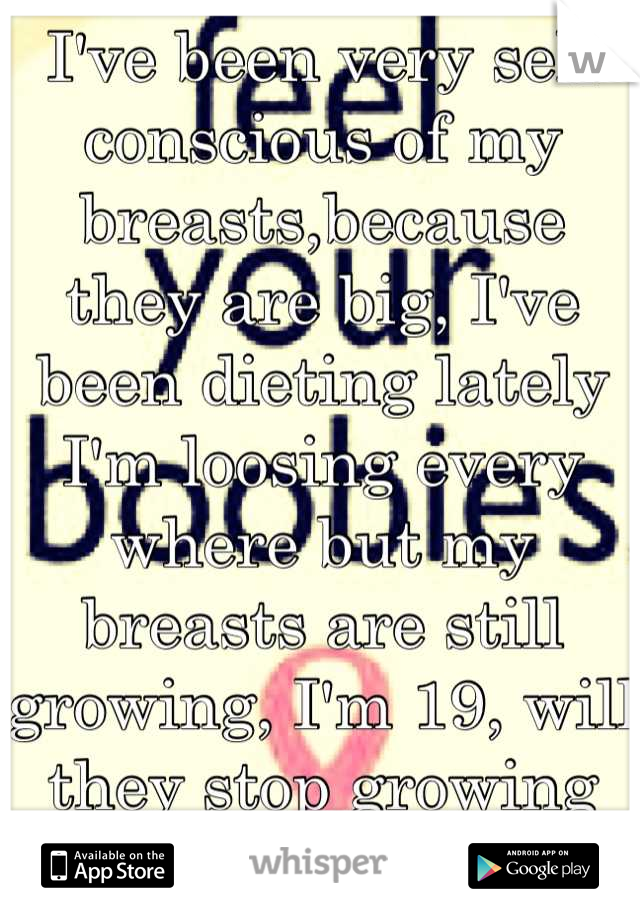 I've been very self conscious of my breasts,because they are big, I've been dieting lately I'm loosing every where but my breasts are still growing, I'm 19, will they stop growing already?! They hurt!
