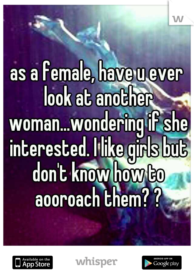 as a female, have u ever look at another woman...wondering if she interested. I like girls but don't know how to aooroach them? ?